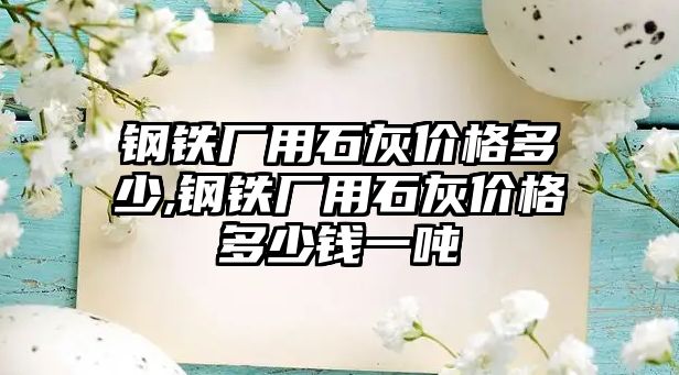 鋼鐵廠用石灰價格多少,鋼鐵廠用石灰價格多少錢一噸