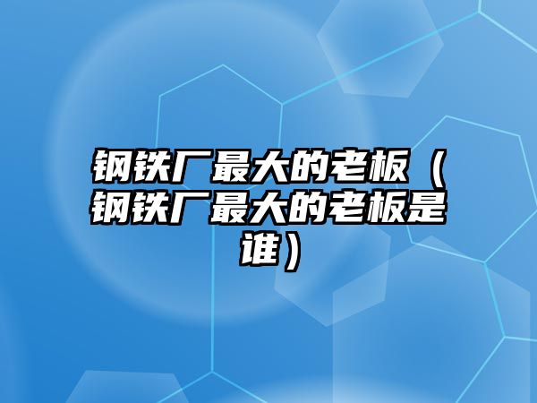 鋼鐵廠最大的老板（鋼鐵廠最大的老板是誰(shuí)）