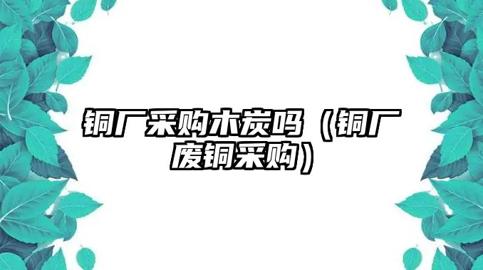 銅廠采購木炭嗎（銅廠廢銅采購）