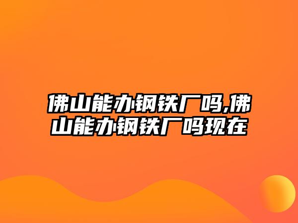 佛山能辦鋼鐵廠嗎,佛山能辦鋼鐵廠嗎現(xiàn)在