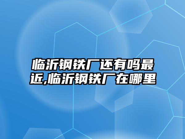 臨沂鋼鐵廠還有嗎最近,臨沂鋼鐵廠在哪里