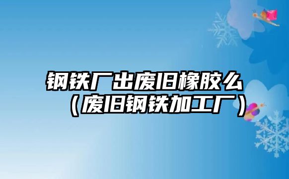 鋼鐵廠出廢舊橡膠么（廢舊鋼鐵加工廠）