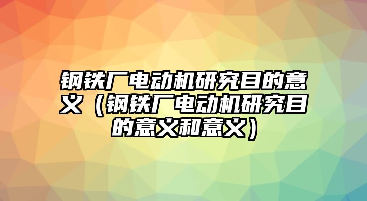 鋼鐵廠電動機研究目的意義（鋼鐵廠電動機研究目的意義和意義）