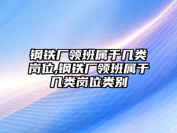 鋼鐵廠領(lǐng)班屬于幾類崗位,鋼鐵廠領(lǐng)班屬于幾類崗位類別