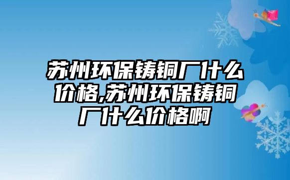 蘇州環(huán)保鑄銅廠什么價(jià)格,蘇州環(huán)保鑄銅廠什么價(jià)格啊