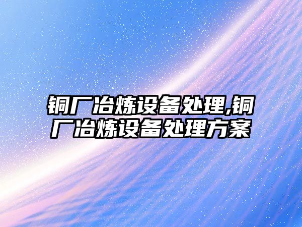 銅廠冶煉設備處理,銅廠冶煉設備處理方案