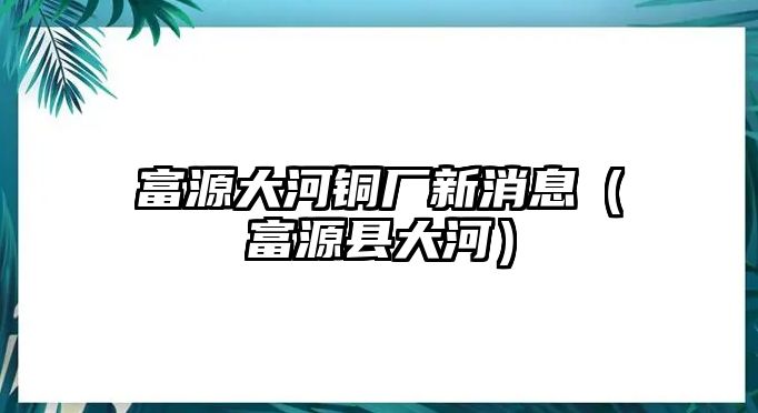 富源大河銅廠新消息（富源縣大河）