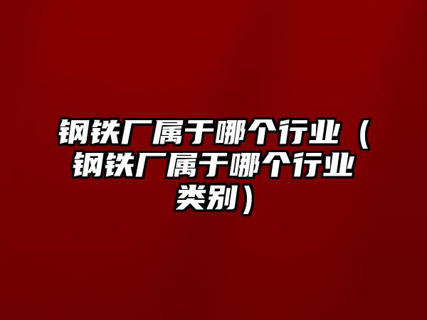 鋼鐵廠屬于哪個行業(yè)（鋼鐵廠屬于哪個行業(yè)類別）