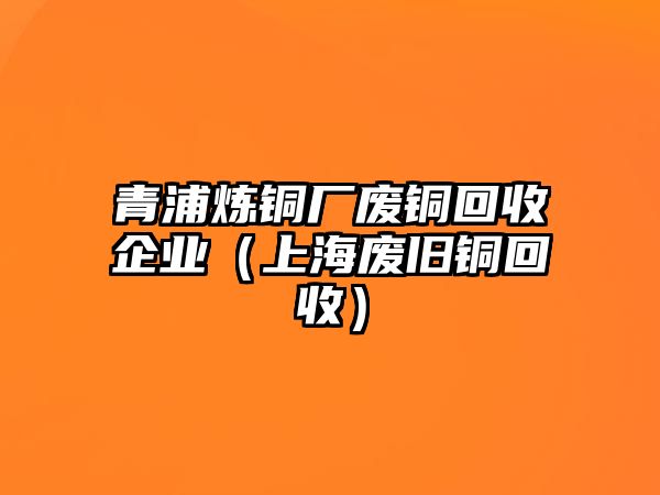 青浦煉銅廠廢銅回收企業(yè)（上海廢舊銅回收）