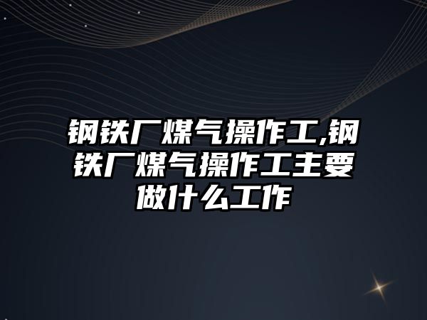 鋼鐵廠煤氣操作工,鋼鐵廠煤氣操作工主要做什么工作