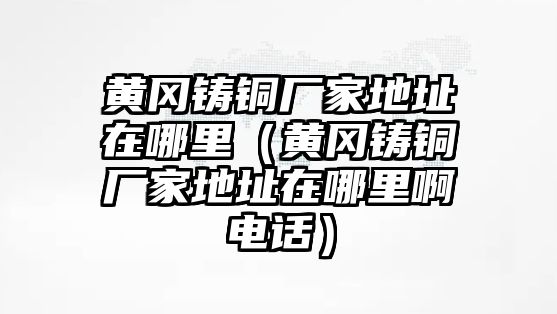 黃岡鑄銅廠家地址在哪里（黃岡鑄銅廠家地址在哪里啊電話）