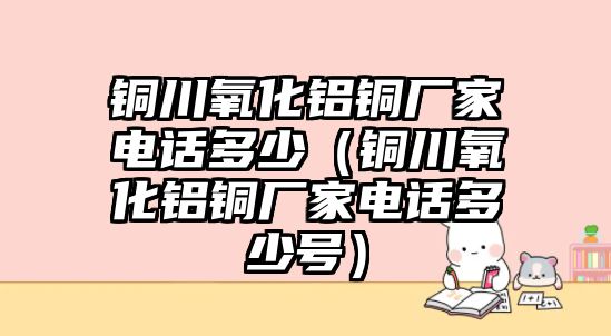 銅川氧化鋁銅廠家電話多少（銅川氧化鋁銅廠家電話多少號(hào)）