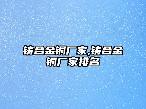 鑄合金銅廠家,鑄合金銅廠家排名