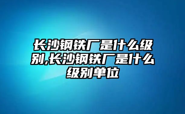 長沙鋼鐵廠是什么級(jí)別,長沙鋼鐵廠是什么級(jí)別單位