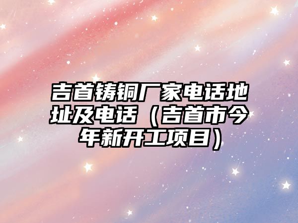 吉首鑄銅廠家電話地址及電話（吉首市今年新開工項目）