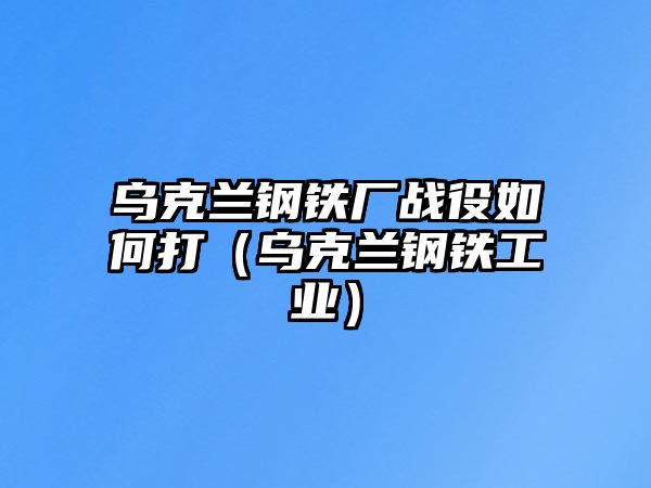 烏克蘭鋼鐵廠戰(zhàn)役如何打（烏克蘭鋼鐵工業(yè)）