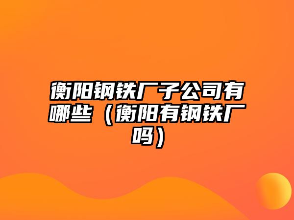 衡陽鋼鐵廠子公司有哪些（衡陽有鋼鐵廠嗎）