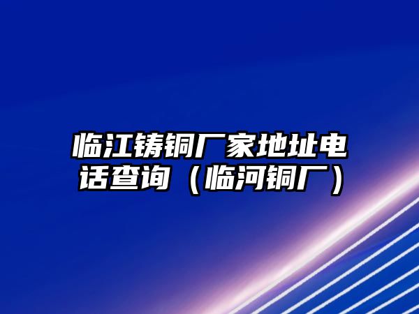 臨江鑄銅廠家地址電話查詢（臨河銅廠）