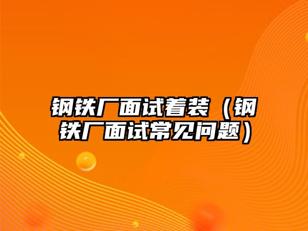 鋼鐵廠面試著裝（鋼鐵廠面試常見問題）