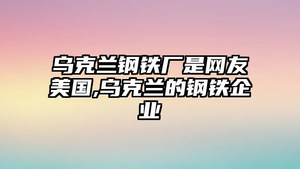 烏克蘭鋼鐵廠是網(wǎng)友美國,烏克蘭的鋼鐵企業(yè)