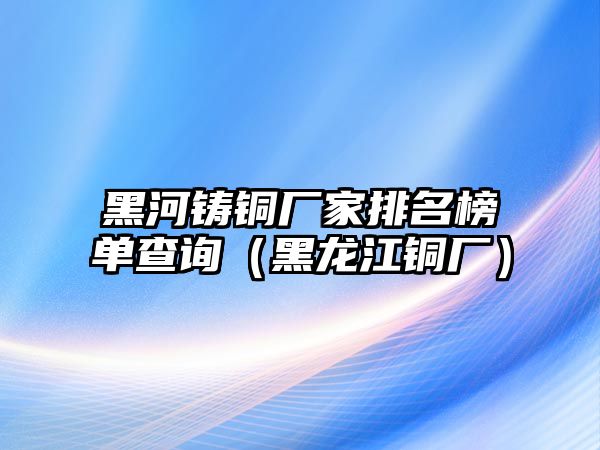 黑河鑄銅廠家排名榜單查詢（黑龍江銅廠）