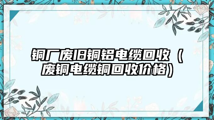 銅廠廢舊銅鋁電纜回收（廢銅電纜銅回收價格）