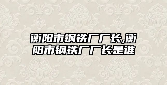 衡陽市鋼鐵廠廠長,衡陽市鋼鐵廠廠長是誰