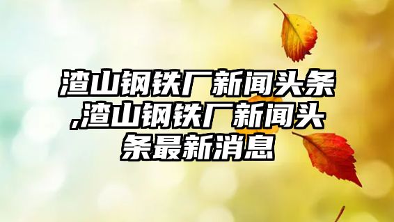 渣山鋼鐵廠新聞頭條,渣山鋼鐵廠新聞頭條最新消息