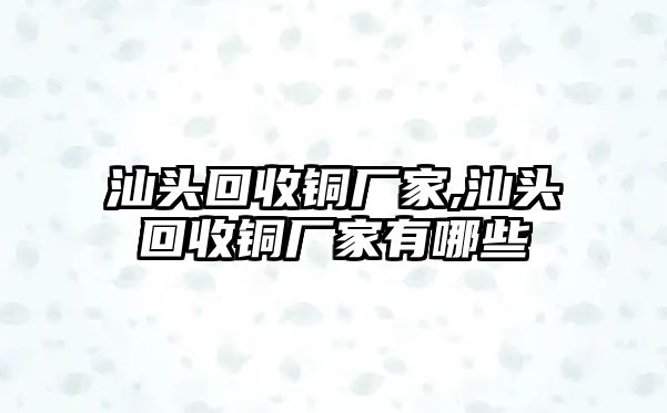 汕頭回收銅廠家,汕頭回收銅廠家有哪些