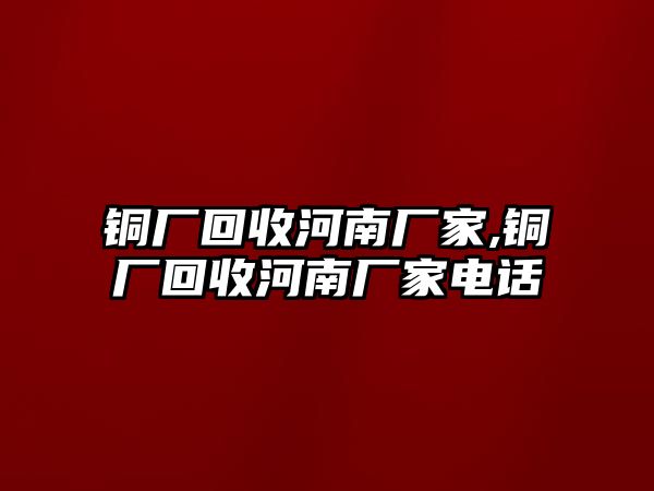 銅廠回收河南廠家,銅廠回收河南廠家電話