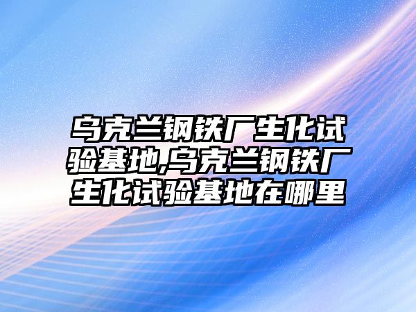 烏克蘭鋼鐵廠生化試驗(yàn)基地,烏克蘭鋼鐵廠生化試驗(yàn)基地在哪里