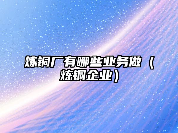 煉銅廠有哪些業(yè)務做（煉銅企業(yè)）