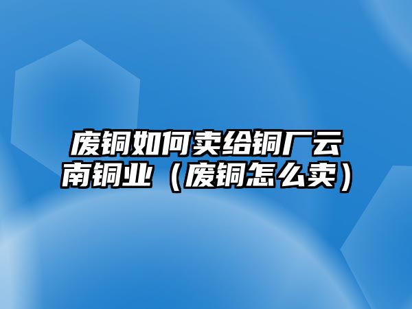 廢銅如何賣給銅廠云南銅業(yè)（廢銅怎么賣）