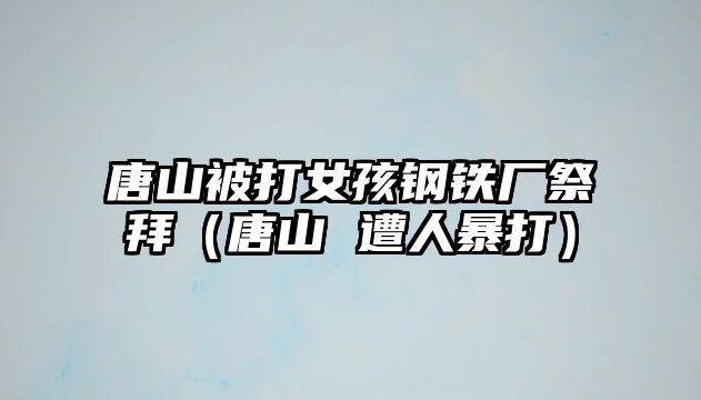 唐山被打女孩鋼鐵廠祭拜（唐山 遭人暴打）