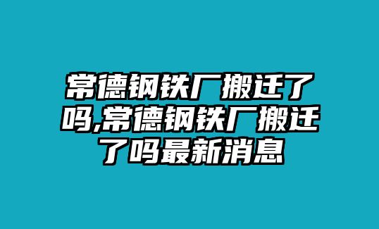 常德鋼鐵廠搬遷了嗎,常德鋼鐵廠搬遷了嗎最新消息