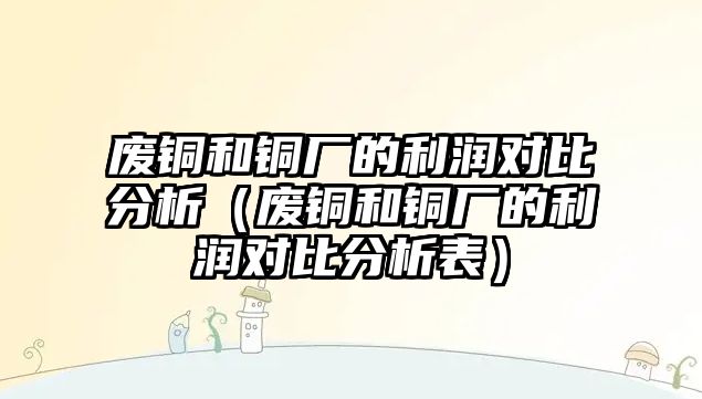 廢銅和銅廠的利潤對比分析（廢銅和銅廠的利潤對比分析表）