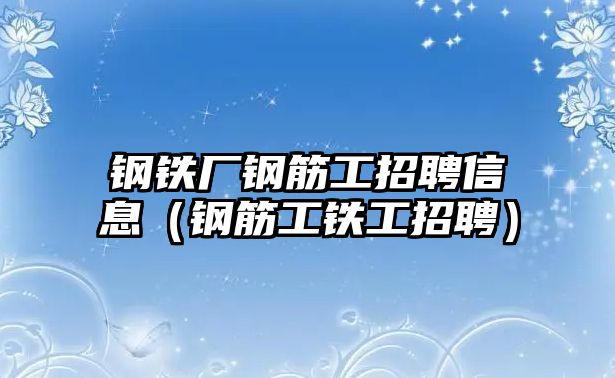 鋼鐵廠鋼筋工招聘信息（鋼筋工鐵工招聘）