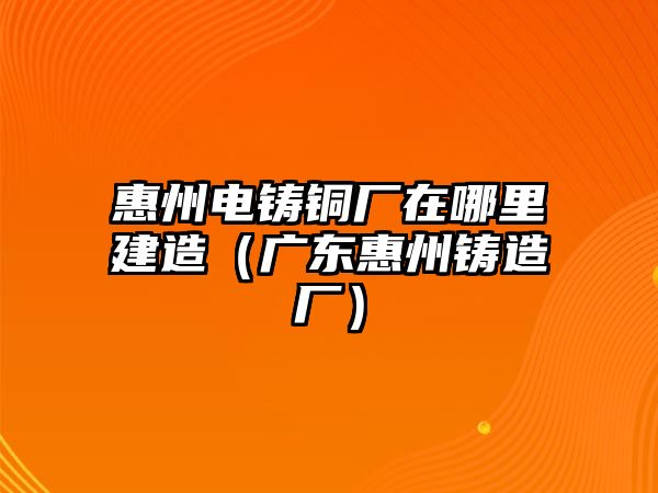 惠州電鑄銅廠在哪里建造（廣東惠州鑄造廠）