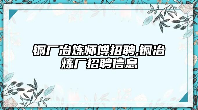 銅廠冶煉師傅招聘,銅冶煉廠招聘信息