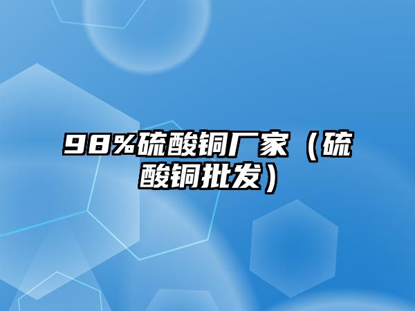 98%硫酸銅廠家（硫酸銅批發(fā)）