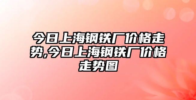 今日上海鋼鐵廠價格走勢,今日上海鋼鐵廠價格走勢圖