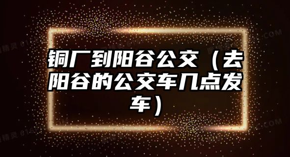 銅廠到陽谷公交（去陽谷的公交車幾點發(fā)車）