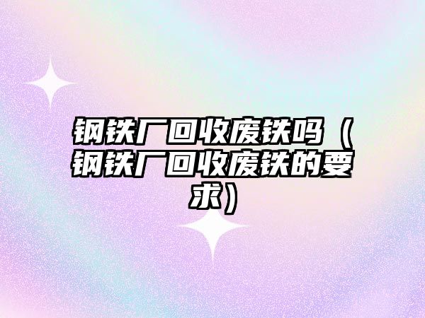 鋼鐵廠回收廢鐵嗎（鋼鐵廠回收廢鐵的要求）