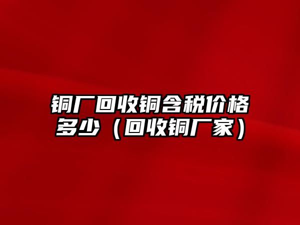 銅廠回收銅含稅價(jià)格多少（回收銅廠家）