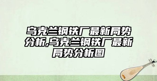 烏克蘭鋼鐵廠最新局勢分析,烏克蘭鋼鐵廠最新局勢分析圖