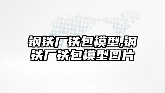 鋼鐵廠鐵包模型,鋼鐵廠鐵包模型圖片