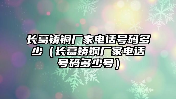 長(zhǎng)葛鑄銅廠家電話號(hào)碼多少（長(zhǎng)葛鑄銅廠家電話號(hào)碼多少號(hào)）