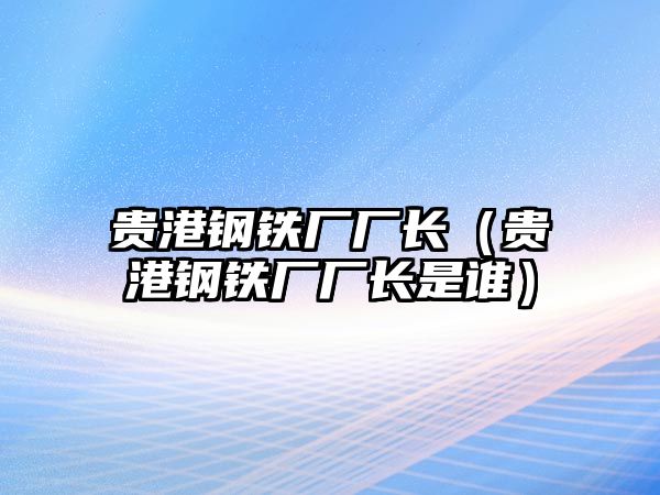 貴港鋼鐵廠廠長（貴港鋼鐵廠廠長是誰）