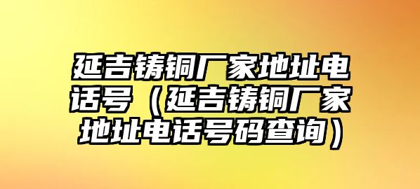 延吉鑄銅廠家地址電話號(hào)（延吉鑄銅廠家地址電話號(hào)碼查詢）