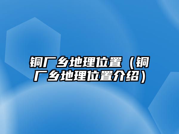 銅廠鄉(xiāng)地理位置（銅廠鄉(xiāng)地理位置介紹）